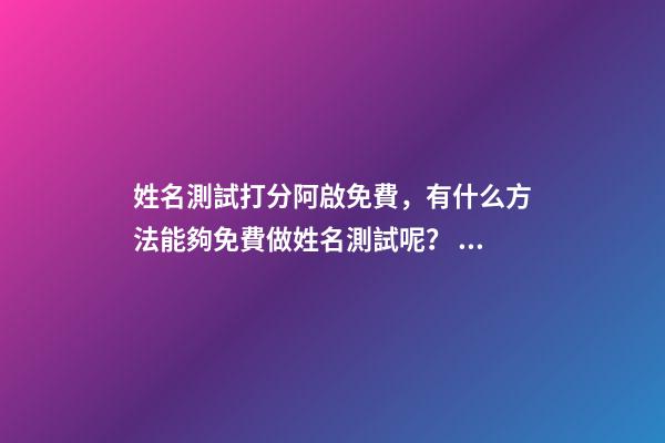 姓名測試打分阿啟免費，有什么方法能夠免費做姓名測試呢？ 阿啟姓名配對姻緣，阿啟免費起名測名
